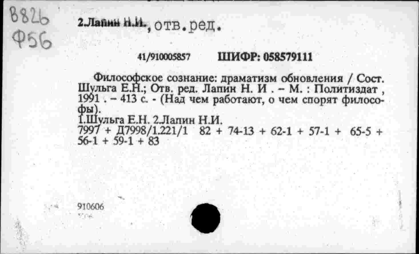 ﻿w
2-Лайий h о ТВ. ред
41/910005857 ШИФР: 058579111
Философское сознание: драматизм обновления / Сост. Шульга Е.Н.; Отв. ред. Лапин Н. И . - М. : Политиздат , 1991 . - 413 с. - (Над чем работают, о чем спорят филосо-$и!ульга Е.Н. 2Лапин Н.И.
7997 + Д7998/1221/1 82 + 74-13 + 62-1 + 57-1 + 65-5 + 56-1 + 59-1 + 83
910606